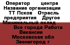 Оператор Call-центра › Название организации ­ ТТ-Псков › Отрасль предприятия ­ Другое › Минимальный оклад ­ 17 000 - Все города Работа » Вакансии   . Московская обл.,Звенигород г.